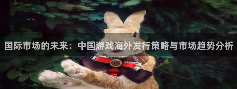 极悦娱乐平台官网客服电话：国际市场的未来：中国游戏海外发行策