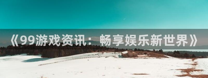 极悦娱乐平台登录：《99游戏资讯：畅享娱乐新世界》